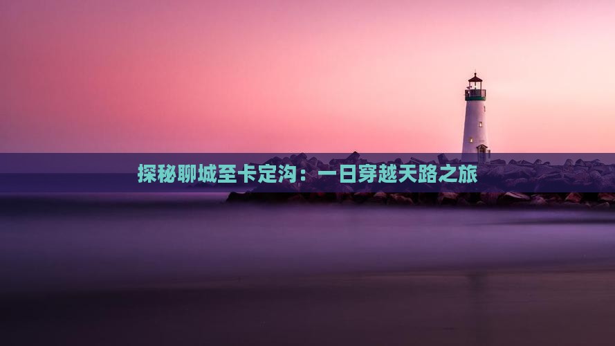 探秘聊城至卡定沟：一日穿越天路之旅