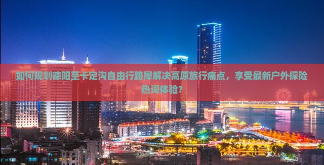 如何规划德阳至卡定沟自由行路犀解决高原旅行痛点，享受最新户外探险热词体验？
