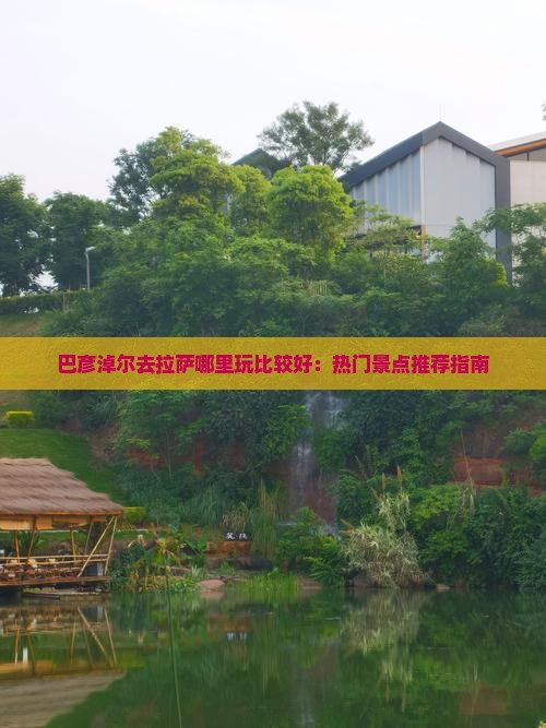巴彦淖尔去拉萨哪里玩比较好：热门景点推荐指南