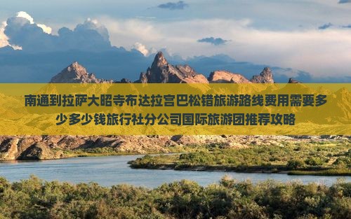 南通到拉萨大昭寺布达拉宫巴松错旅游路线费用需要多少多少钱旅行社分公司国际旅游团推荐攻略