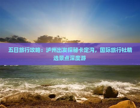 五日旅行攻略：泸州出发探秘卡定沟，国际旅行社精选景点深度游