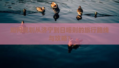 如何规划从济宁到日喀则的旅行路线与攻略？
