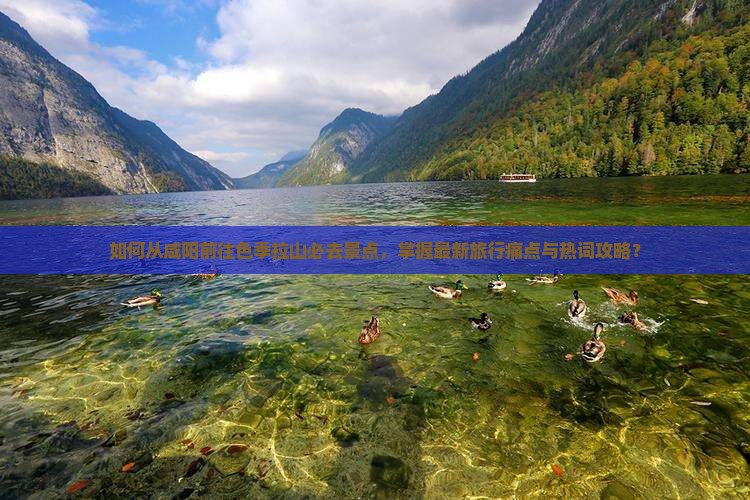 如何从咸阳前往色季拉山必去景点，掌握最新旅行痛点与热词攻略？