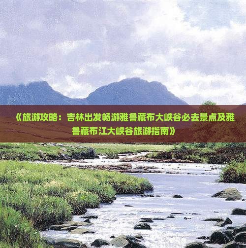 《旅游攻略：吉林出发畅游雅鲁藏布大峡谷必去景点及雅鲁藏布江大峡谷旅游指南》