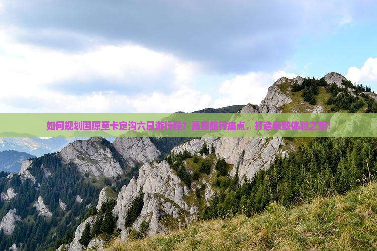 如何规划固原至卡定沟六日游行程？高原旅行痛点，打造极致体验之旅！