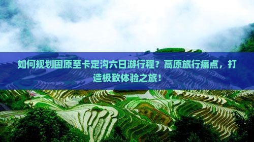 如何规划固原至卡定沟六日游行程？高原旅行痛点，打造极致体验之旅！