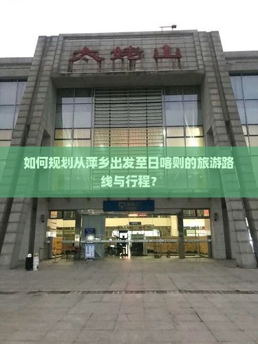 如何规划从萍乡出发至日喀则的旅游路线与行程？