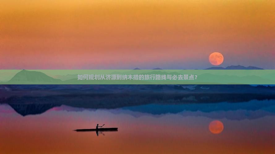 如何规划从济源到纳木措的旅行路线与必去景点？