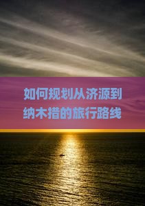 如何规划从济源到纳木措的旅行路线与必去景点？