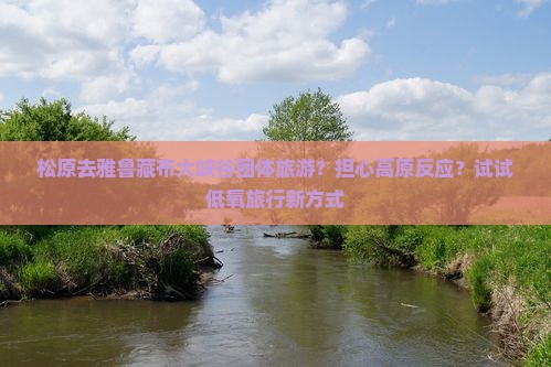 松原去雅鲁藏布大峡谷团体旅游？担心高原反应？试试低氧旅行新方式