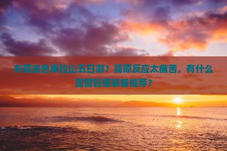 东莞去色季拉山五日游？高原反应太痛苦，有什么露营轻便装备推荐？