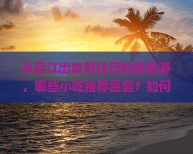 从丽江出发前往巴松措旅游，哪些小吃推荐品尝？如何规划行程及必吃美食清单？