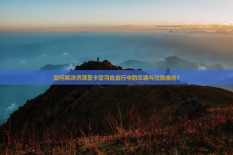 如何解决济源至卡定沟自由行中的交通与住宿痛点？