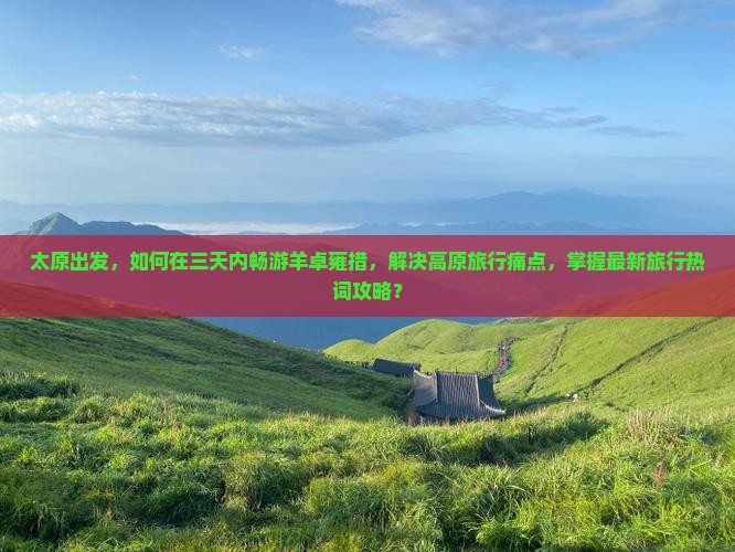 太原出发，如何在三天内畅游羊卓雍措，解决高原旅行痛点，掌握最新旅行热词攻略？
