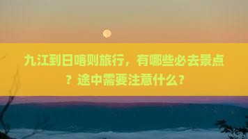 九江到日喀则旅行，有哪些必去景点？途中需要注意什么？
