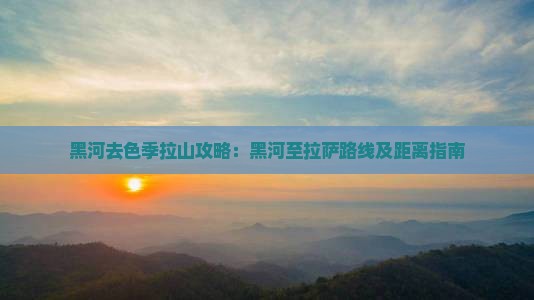 黑河去色季拉山攻略：黑河至拉萨路线及距离指南