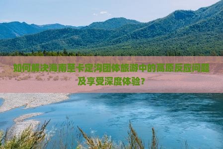 如何解决海南至卡定沟团体旅游中的高原反应问题及享受深度体验？