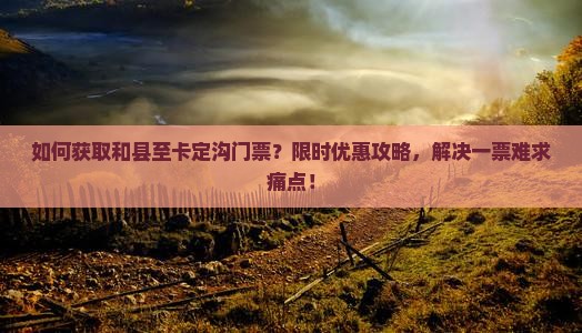 如何获取和县至卡定沟门票？限时优惠攻略，解决一票难求痛点！