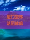 厦门去林芝团体旅游攻略及路线、交通方式与价格汇总