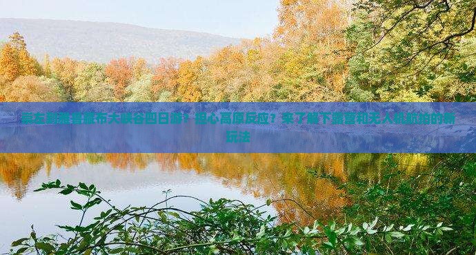 崇左到雅鲁藏布大峡谷四日游？担心高原反应？来了解下露营和无人机航拍的新玩法
