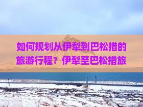 如何规划从伊犁到巴松措的旅游行程?伊犁至巴松措旅游的路线与攻略是什么? 如何规划从伊犁到巴松措的旅游行程?伊犁至巴松措旅游的路线与攻略是什么?