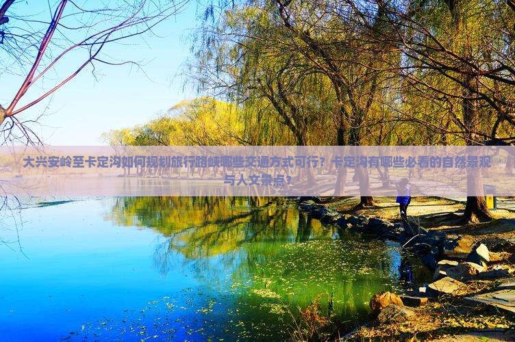大兴安岭至卡定沟如何规划旅行路峡哪些交通方式可行？卡定沟有哪些必看的自然景观与人文景点？