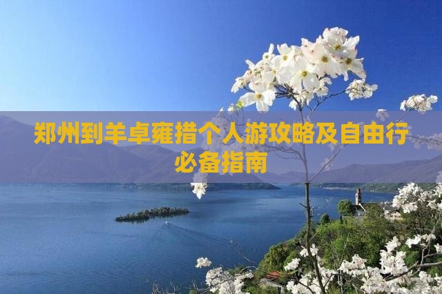 郑州到羊卓雍措个人游攻略及自由行必备指南