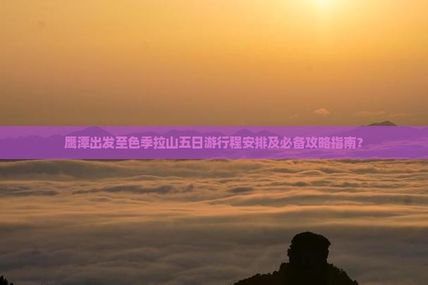 鹰潭出发至色季拉山五日游行程安排及必备攻略指南？