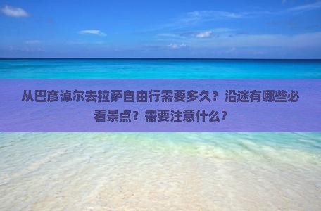 从巴彦淖尔去拉萨自由行需要多久？沿途有哪些必看景点？需要注意什么？