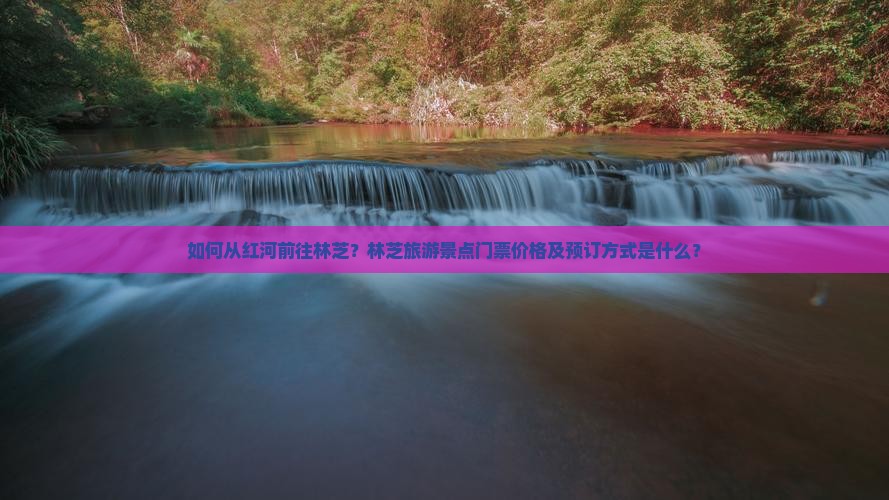 如何从红河前往林芝？林芝旅游景点门票价格及预订方式是什么？