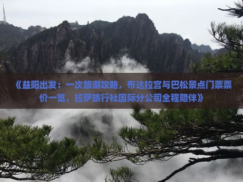 《益阳出发：一次旅游攻略，布达拉宫与巴松景点门票票价一览，拉萨旅行社国际分公司全程陪伴》