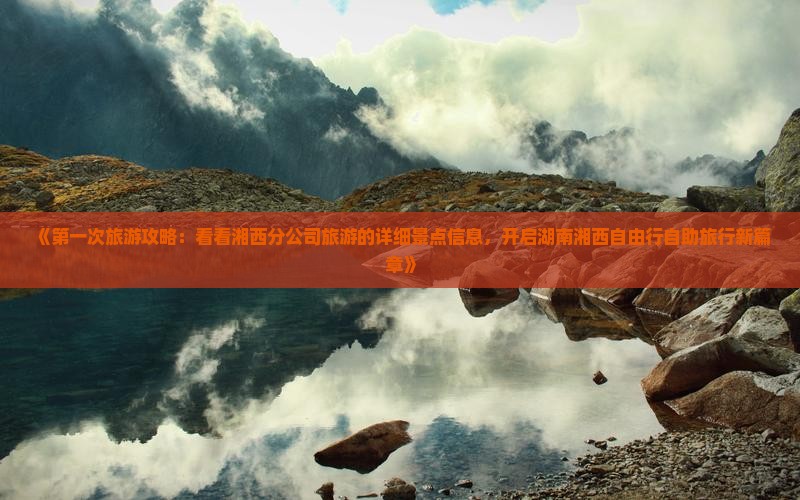 《第一次旅游攻略：看看湘西分公司旅游的详细景点信息，开启湖南湘西自由行自助旅行新篇章》