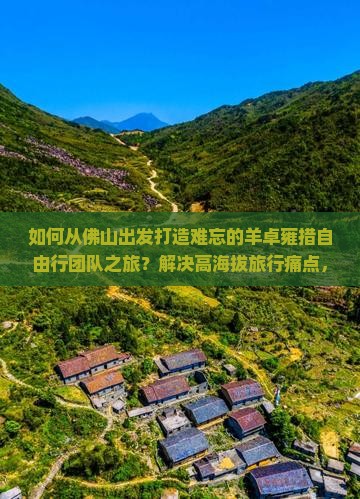 如何从佛山出发打造难忘的羊卓雍措自由行团队之旅？解决高海拔旅行痛点，解锁户外探险新体验！