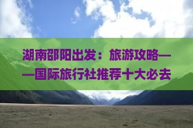 湖南邵阳出发：旅游攻略——国际旅行社推荐十大必去景点徒步旅行公司路线