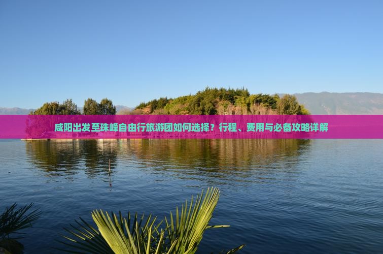 咸阳出发至珠峰自由行旅游团如何选择？行程、费用与必备攻略详解