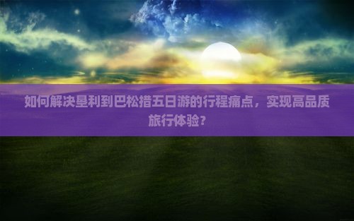 如何解决垦利到巴松措五日游的行程痛点，实现高品质旅行体验？