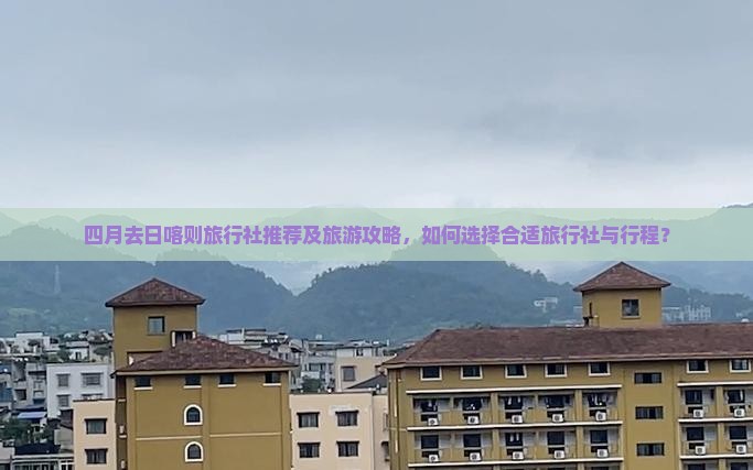 四月去日喀则旅行社推荐及旅游攻略，如何选择合适旅行社与行程？