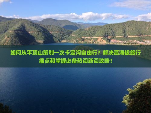 如何从平顶山策划一次卡定沟自由行？解决高海拔旅行痛点和掌握必备热词新词攻略！