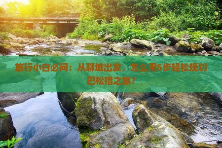 旅行小白必问：从聊城出发，怎么用5步轻松规划巴松措之旅？