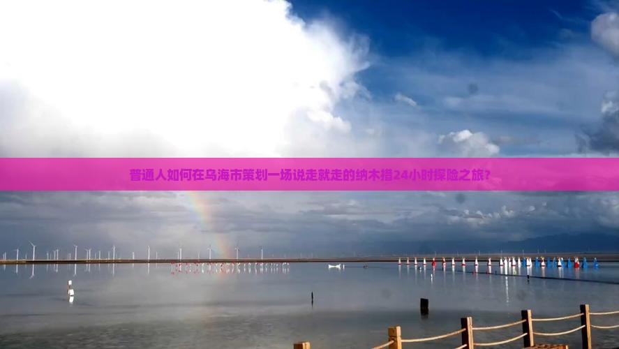 普通人如何在乌海市策划一场说走就走的纳木措24小时探险之旅？