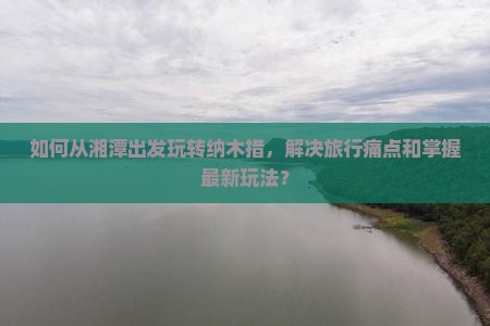如何从湘潭出发玩转纳木措，解决旅行痛点和掌握最新玩法？