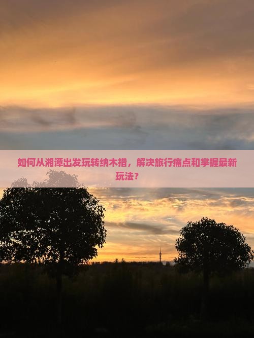 如何从湘潭出发玩转纳木措，解决旅行痛点和掌握最新玩法？