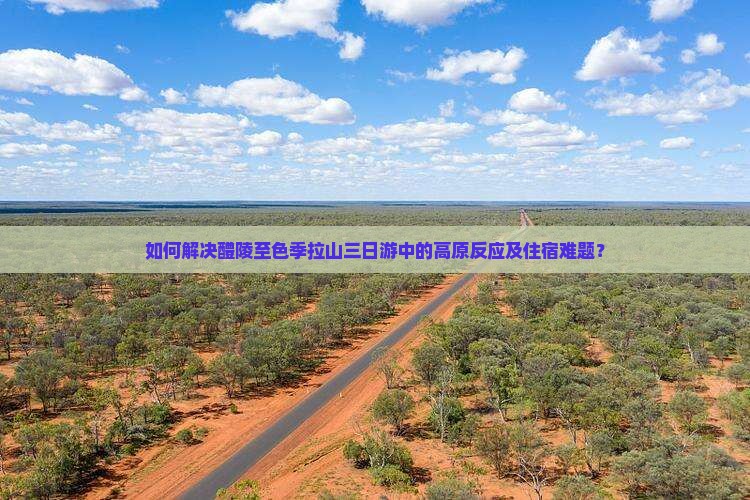 如何解决醴陵至色季拉山三日游中的高原反应及住宿难题？