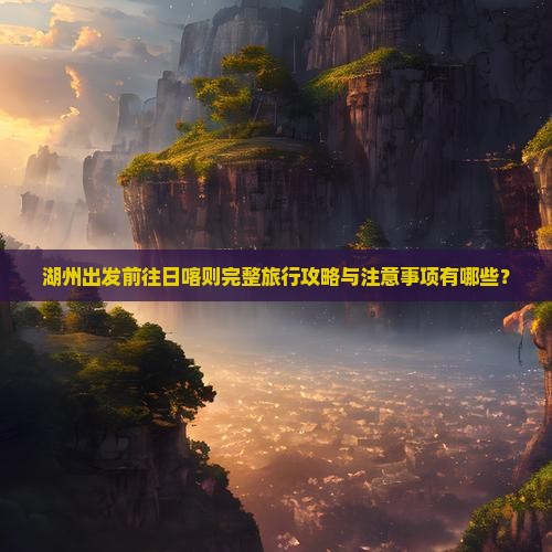 湖州出发前往日喀则完整旅行攻略与注意事项有哪些？