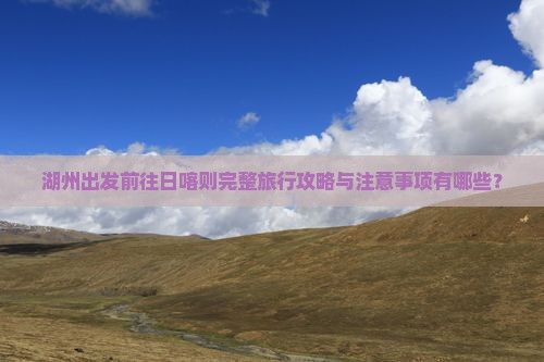 湖州出发前往日喀则完整旅行攻略与注意事项有哪些？