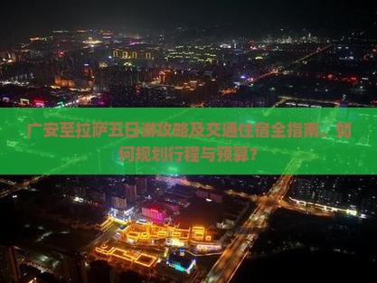 广安至拉萨五日游攻略及交通住宿全指南，如何规划行程与预算？