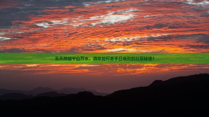 五天跨越千山万水，酒泉如何牵手日喀则的壮丽秘境？