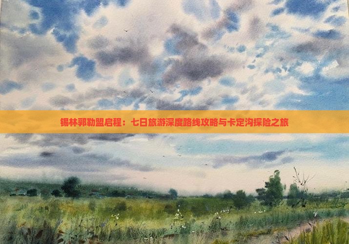 锡林郭勒盟启程：七日旅游深度路线攻略与卡定沟探险之旅