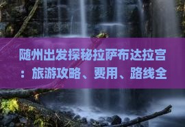 随州出发探秘拉萨布达拉宫：旅游攻略、费用、路线全解析，国际旅行社分公司团体旅游专业信息指南