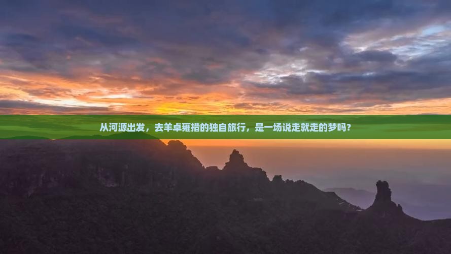 从河源出发，去羊卓雍措的独自旅行，是一场说走就走的梦吗？